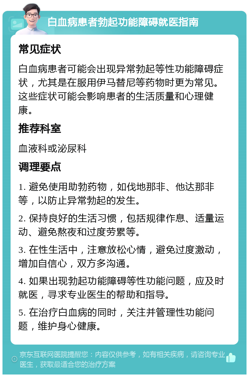 白血病患者勃起功能障碍就医指南 常见症状 白血病患者可能会出现异常勃起等性功能障碍症状，尤其是在服用伊马替尼等药物时更为常见。这些症状可能会影响患者的生活质量和心理健康。 推荐科室 血液科或泌尿科 调理要点 1. 避免使用助勃药物，如伐地那非、他达那非等，以防止异常勃起的发生。 2. 保持良好的生活习惯，包括规律作息、适量运动、避免熬夜和过度劳累等。 3. 在性生活中，注意放松心情，避免过度激动，增加自信心，双方多沟通。 4. 如果出现勃起功能障碍等性功能问题，应及时就医，寻求专业医生的帮助和指导。 5. 在治疗白血病的同时，关注并管理性功能问题，维护身心健康。