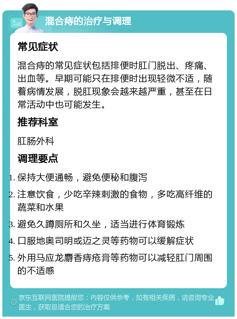 混合痔的治疗与调理 常见症状 混合痔的常见症状包括排便时肛门脱出、疼痛、出血等。早期可能只在排便时出现轻微不适，随着病情发展，脱肛现象会越来越严重，甚至在日常活动中也可能发生。 推荐科室 肛肠外科 调理要点 保持大便通畅，避免便秘和腹泻 注意饮食，少吃辛辣刺激的食物，多吃高纤维的蔬菜和水果 避免久蹲厕所和久坐，适当进行体育锻炼 口服地奥司明或迈之灵等药物可以缓解症状 外用马应龙麝香痔疮膏等药物可以减轻肛门周围的不适感