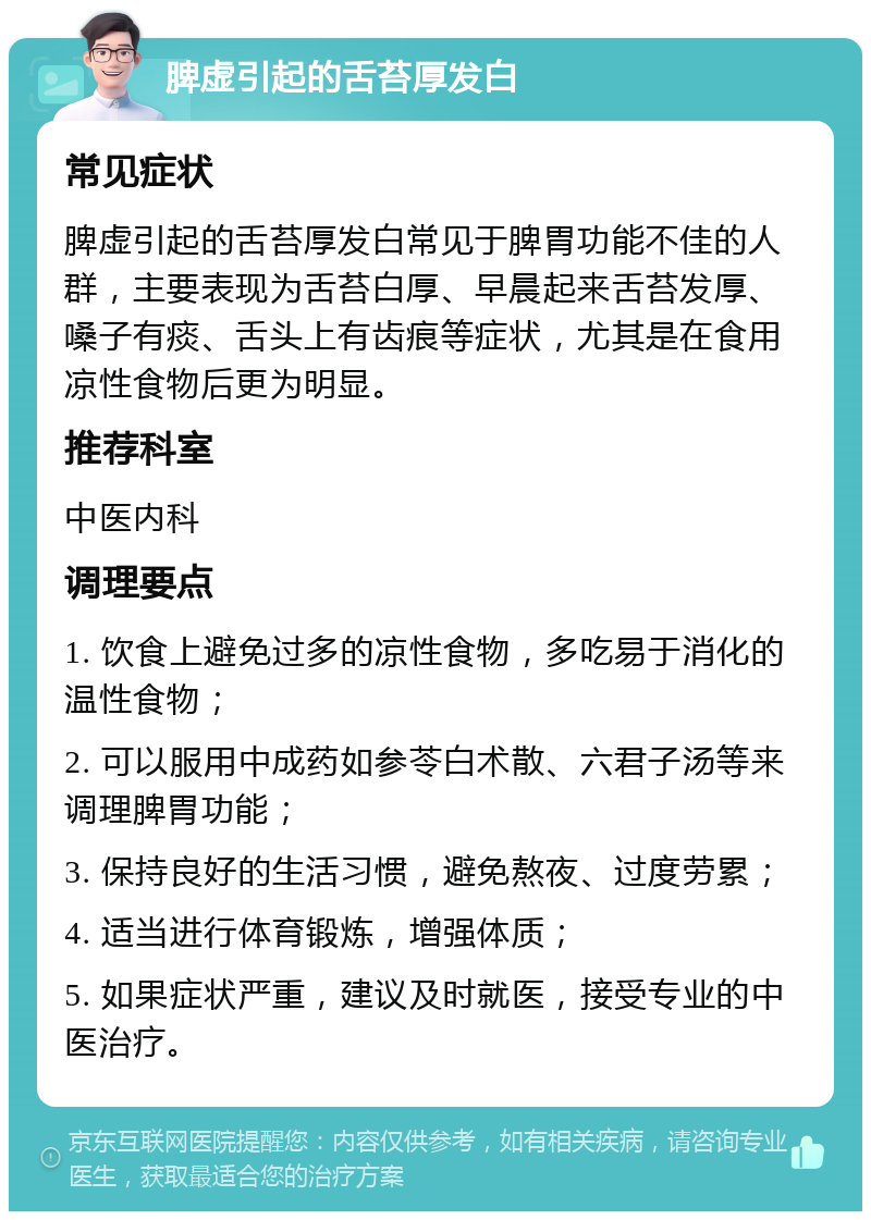 脾虚引起的舌苔厚发白 常见症状 脾虚引起的舌苔厚发白常见于脾胃功能不佳的人群，主要表现为舌苔白厚、早晨起来舌苔发厚、嗓子有痰、舌头上有齿痕等症状，尤其是在食用凉性食物后更为明显。 推荐科室 中医内科 调理要点 1. 饮食上避免过多的凉性食物，多吃易于消化的温性食物； 2. 可以服用中成药如参苓白术散、六君子汤等来调理脾胃功能； 3. 保持良好的生活习惯，避免熬夜、过度劳累； 4. 适当进行体育锻炼，增强体质； 5. 如果症状严重，建议及时就医，接受专业的中医治疗。