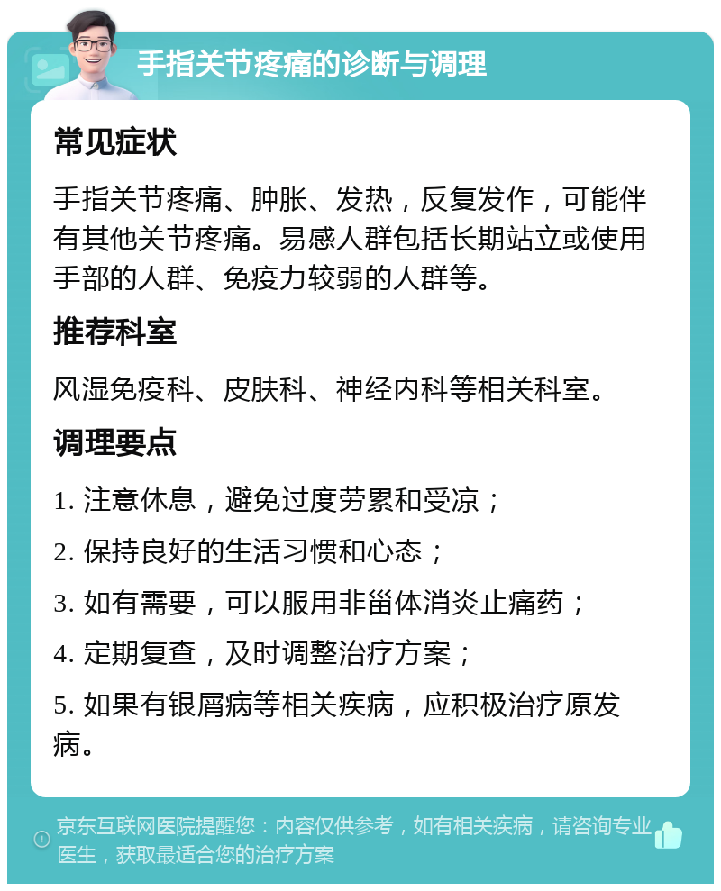 手指关节疼痛的诊断与调理 常见症状 手指关节疼痛、肿胀、发热，反复发作，可能伴有其他关节疼痛。易感人群包括长期站立或使用手部的人群、免疫力较弱的人群等。 推荐科室 风湿免疫科、皮肤科、神经内科等相关科室。 调理要点 1. 注意休息，避免过度劳累和受凉； 2. 保持良好的生活习惯和心态； 3. 如有需要，可以服用非甾体消炎止痛药； 4. 定期复查，及时调整治疗方案； 5. 如果有银屑病等相关疾病，应积极治疗原发病。