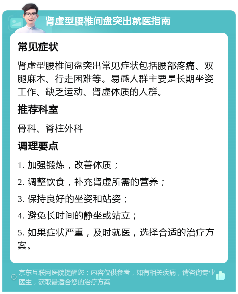 肾虚型腰椎间盘突出就医指南 常见症状 肾虚型腰椎间盘突出常见症状包括腰部疼痛、双腿麻木、行走困难等。易感人群主要是长期坐姿工作、缺乏运动、肾虚体质的人群。 推荐科室 骨科、脊柱外科 调理要点 1. 加强锻炼，改善体质； 2. 调整饮食，补充肾虚所需的营养； 3. 保持良好的坐姿和站姿； 4. 避免长时间的静坐或站立； 5. 如果症状严重，及时就医，选择合适的治疗方案。