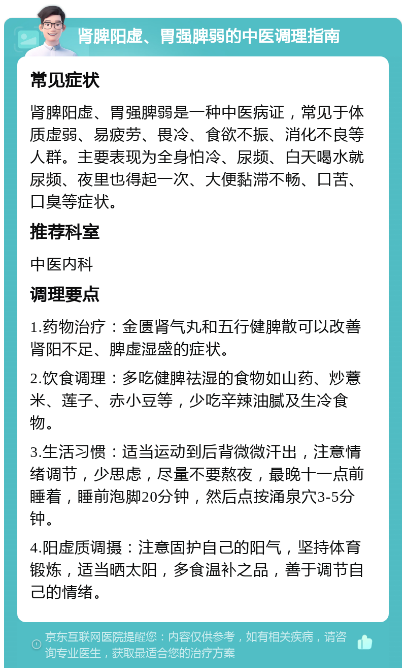 肾脾阳虚、胃强脾弱的中医调理指南 常见症状 肾脾阳虚、胃强脾弱是一种中医病证，常见于体质虚弱、易疲劳、畏冷、食欲不振、消化不良等人群。主要表现为全身怕冷、尿频、白天喝水就尿频、夜里也得起一次、大便黏滞不畅、口苦、口臭等症状。 推荐科室 中医内科 调理要点 1.药物治疗：金匮肾气丸和五行健脾散可以改善肾阳不足、脾虚湿盛的症状。 2.饮食调理：多吃健脾祛湿的食物如山药、炒薏米、莲子、赤小豆等，少吃辛辣油腻及生冷食物。 3.生活习惯：适当运动到后背微微汗出，注意情绪调节，少思虑，尽量不要熬夜，最晚十一点前睡着，睡前泡脚20分钟，然后点按涌泉穴3-5分钟。 4.阳虚质调摄：注意固护自己的阳气，坚持体育锻炼，适当晒太阳，多食温补之品，善于调节自己的情绪。