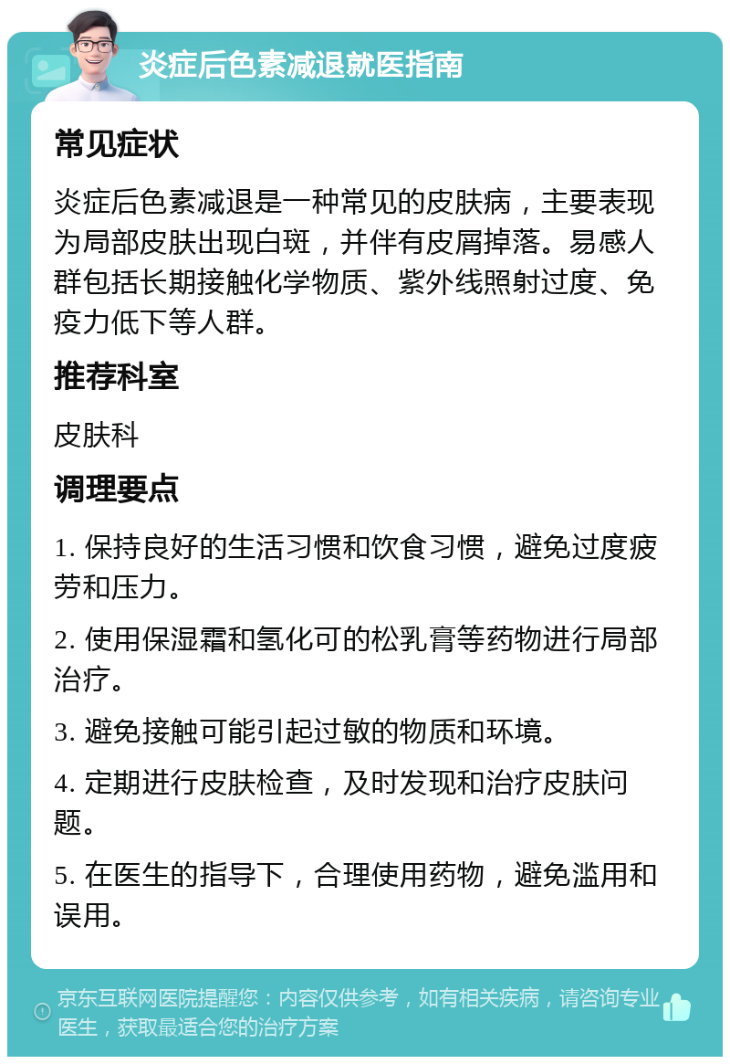 炎症后色素减退就医指南 常见症状 炎症后色素减退是一种常见的皮肤病，主要表现为局部皮肤出现白斑，并伴有皮屑掉落。易感人群包括长期接触化学物质、紫外线照射过度、免疫力低下等人群。 推荐科室 皮肤科 调理要点 1. 保持良好的生活习惯和饮食习惯，避免过度疲劳和压力。 2. 使用保湿霜和氢化可的松乳膏等药物进行局部治疗。 3. 避免接触可能引起过敏的物质和环境。 4. 定期进行皮肤检查，及时发现和治疗皮肤问题。 5. 在医生的指导下，合理使用药物，避免滥用和误用。