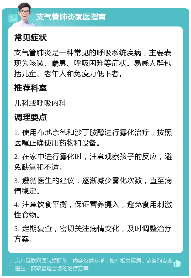 支气管肺炎就医指南 常见症状 支气管肺炎是一种常见的呼吸系统疾病，主要表现为咳嗽、喘息、呼吸困难等症状。易感人群包括儿童、老年人和免疫力低下者。 推荐科室 儿科或呼吸内科 调理要点 1. 使用布地奈德和沙丁胺醇进行雾化治疗，按照医嘱正确使用药物和设备。 2. 在家中进行雾化时，注意观察孩子的反应，避免缺氧和不适。 3. 遵循医生的建议，逐渐减少雾化次数，直至病情稳定。 4. 注意饮食平衡，保证营养摄入，避免食用刺激性食物。 5. 定期复查，密切关注病情变化，及时调整治疗方案。