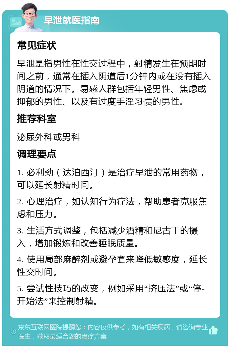 早泄就医指南 常见症状 早泄是指男性在性交过程中，射精发生在预期时间之前，通常在插入阴道后1分钟内或在没有插入阴道的情况下。易感人群包括年轻男性、焦虑或抑郁的男性、以及有过度手淫习惯的男性。 推荐科室 泌尿外科或男科 调理要点 1. 必利劲（达泊西汀）是治疗早泄的常用药物，可以延长射精时间。 2. 心理治疗，如认知行为疗法，帮助患者克服焦虑和压力。 3. 生活方式调整，包括减少酒精和尼古丁的摄入，增加锻炼和改善睡眠质量。 4. 使用局部麻醉剂或避孕套来降低敏感度，延长性交时间。 5. 尝试性技巧的改变，例如采用“挤压法”或“停-开始法”来控制射精。