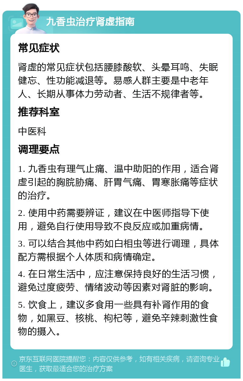 九香虫治疗肾虚指南 常见症状 肾虚的常见症状包括腰膝酸软、头晕耳鸣、失眠健忘、性功能减退等。易感人群主要是中老年人、长期从事体力劳动者、生活不规律者等。 推荐科室 中医科 调理要点 1. 九香虫有理气止痛、温中助阳的作用，适合肾虚引起的胸脘胁痛、肝胃气痛、胃寒胀痛等症状的治疗。 2. 使用中药需要辨证，建议在中医师指导下使用，避免自行使用导致不良反应或加重病情。 3. 可以结合其他中药如白相虫等进行调理，具体配方需根据个人体质和病情确定。 4. 在日常生活中，应注意保持良好的生活习惯，避免过度疲劳、情绪波动等因素对肾脏的影响。 5. 饮食上，建议多食用一些具有补肾作用的食物，如黑豆、核桃、枸杞等，避免辛辣刺激性食物的摄入。