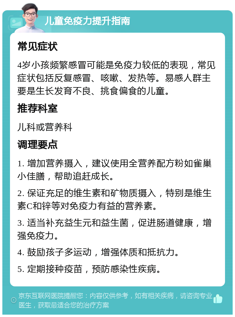 儿童免疫力提升指南 常见症状 4岁小孩频繁感冒可能是免疫力较低的表现，常见症状包括反复感冒、咳嗽、发热等。易感人群主要是生长发育不良、挑食偏食的儿童。 推荐科室 儿科或营养科 调理要点 1. 增加营养摄入，建议使用全营养配方粉如雀巢小佳膳，帮助追赶成长。 2. 保证充足的维生素和矿物质摄入，特别是维生素C和锌等对免疫力有益的营养素。 3. 适当补充益生元和益生菌，促进肠道健康，增强免疫力。 4. 鼓励孩子多运动，增强体质和抵抗力。 5. 定期接种疫苗，预防感染性疾病。