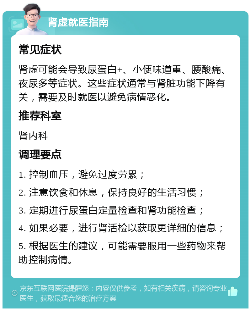 肾虚就医指南 常见症状 肾虚可能会导致尿蛋白+、小便味道重、腰酸痛、夜尿多等症状。这些症状通常与肾脏功能下降有关，需要及时就医以避免病情恶化。 推荐科室 肾内科 调理要点 1. 控制血压，避免过度劳累； 2. 注意饮食和休息，保持良好的生活习惯； 3. 定期进行尿蛋白定量检查和肾功能检查； 4. 如果必要，进行肾活检以获取更详细的信息； 5. 根据医生的建议，可能需要服用一些药物来帮助控制病情。