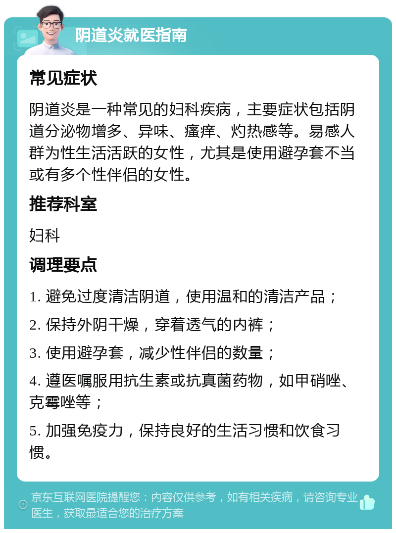 阴道炎就医指南 常见症状 阴道炎是一种常见的妇科疾病，主要症状包括阴道分泌物增多、异味、瘙痒、灼热感等。易感人群为性生活活跃的女性，尤其是使用避孕套不当或有多个性伴侣的女性。 推荐科室 妇科 调理要点 1. 避免过度清洁阴道，使用温和的清洁产品； 2. 保持外阴干燥，穿着透气的内裤； 3. 使用避孕套，减少性伴侣的数量； 4. 遵医嘱服用抗生素或抗真菌药物，如甲硝唑、克霉唑等； 5. 加强免疫力，保持良好的生活习惯和饮食习惯。