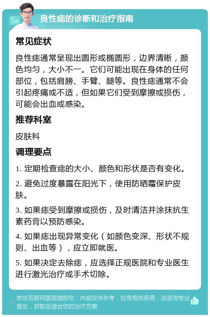 良性痣的诊断和治疗指南 常见症状 良性痣通常呈现出圆形或椭圆形，边界清晰，颜色均匀，大小不一。它们可能出现在身体的任何部位，包括肩膀、手臂、腿等。良性痣通常不会引起疼痛或不适，但如果它们受到摩擦或损伤，可能会出血或感染。 推荐科室 皮肤科 调理要点 1. 定期检查痣的大小、颜色和形状是否有变化。 2. 避免过度暴露在阳光下，使用防晒霜保护皮肤。 3. 如果痣受到摩擦或损伤，及时清洁并涂抹抗生素药膏以预防感染。 4. 如果痣出现异常变化（如颜色变深、形状不规则、出血等），应立即就医。 5. 如果决定去除痣，应选择正规医院和专业医生进行激光治疗或手术切除。