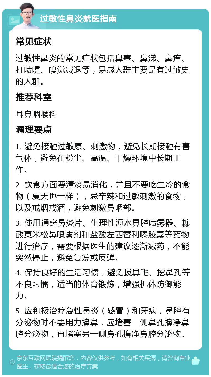 过敏性鼻炎就医指南 常见症状 过敏性鼻炎的常见症状包括鼻塞、鼻涕、鼻痒、打喷嚏、嗅觉减退等，易感人群主要是有过敏史的人群。 推荐科室 耳鼻咽喉科 调理要点 1. 避免接触过敏原、刺激物，避免长期接触有害气体，避免在粉尘、高温、干燥环境中长期工作。 2. 饮食方面要清淡易消化，并且不要吃生冷的食物（夏天也一样），忌辛辣和过敏刺激的食物，以及戒烟戒酒，避免刺激鼻咽部。 3. 使用通窍鼻炎片、生理性海水鼻腔喷雾器、糠酸莫米松鼻喷雾剂和盐酸左西替利嗪胶囊等药物进行治疗，需要根据医生的建议逐渐减药，不能突然停止，避免复发或反弹。 4. 保持良好的生活习惯，避免拔鼻毛、挖鼻孔等不良习惯，适当的体育锻炼，增强机体防御能力。 5. 应积极治疗急性鼻炎（感冒）和牙病，鼻腔有分泌物时不要用力擤鼻，应堵塞一侧鼻孔擤净鼻腔分泌物，再堵塞另一侧鼻孔擤净鼻腔分泌物。