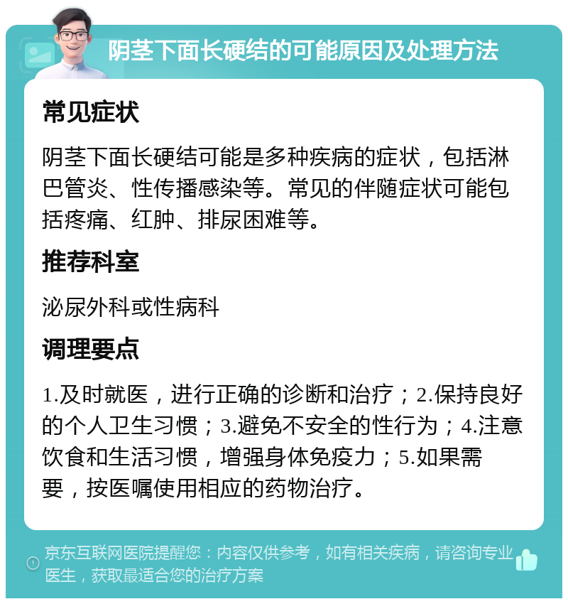 阴茎下面长硬结的可能原因及处理方法 常见症状 阴茎下面长硬结可能是多种疾病的症状，包括淋巴管炎、性传播感染等。常见的伴随症状可能包括疼痛、红肿、排尿困难等。 推荐科室 泌尿外科或性病科 调理要点 1.及时就医，进行正确的诊断和治疗；2.保持良好的个人卫生习惯；3.避免不安全的性行为；4.注意饮食和生活习惯，增强身体免疫力；5.如果需要，按医嘱使用相应的药物治疗。