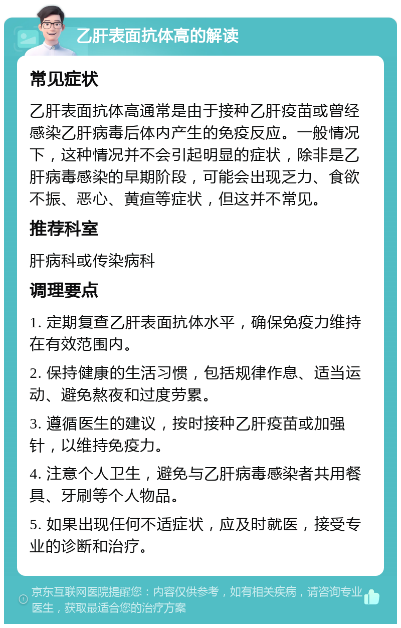 乙肝表面抗体高的解读 常见症状 乙肝表面抗体高通常是由于接种乙肝疫苗或曾经感染乙肝病毒后体内产生的免疫反应。一般情况下，这种情况并不会引起明显的症状，除非是乙肝病毒感染的早期阶段，可能会出现乏力、食欲不振、恶心、黄疸等症状，但这并不常见。 推荐科室 肝病科或传染病科 调理要点 1. 定期复查乙肝表面抗体水平，确保免疫力维持在有效范围内。 2. 保持健康的生活习惯，包括规律作息、适当运动、避免熬夜和过度劳累。 3. 遵循医生的建议，按时接种乙肝疫苗或加强针，以维持免疫力。 4. 注意个人卫生，避免与乙肝病毒感染者共用餐具、牙刷等个人物品。 5. 如果出现任何不适症状，应及时就医，接受专业的诊断和治疗。