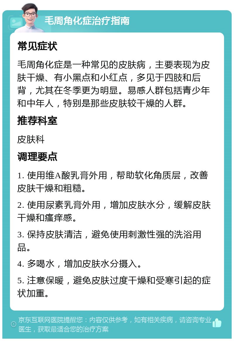 毛周角化症治疗指南 常见症状 毛周角化症是一种常见的皮肤病，主要表现为皮肤干燥、有小黑点和小红点，多见于四肢和后背，尤其在冬季更为明显。易感人群包括青少年和中年人，特别是那些皮肤较干燥的人群。 推荐科室 皮肤科 调理要点 1. 使用维A酸乳膏外用，帮助软化角质层，改善皮肤干燥和粗糙。 2. 使用尿素乳膏外用，增加皮肤水分，缓解皮肤干燥和瘙痒感。 3. 保持皮肤清洁，避免使用刺激性强的洗浴用品。 4. 多喝水，增加皮肤水分摄入。 5. 注意保暖，避免皮肤过度干燥和受寒引起的症状加重。