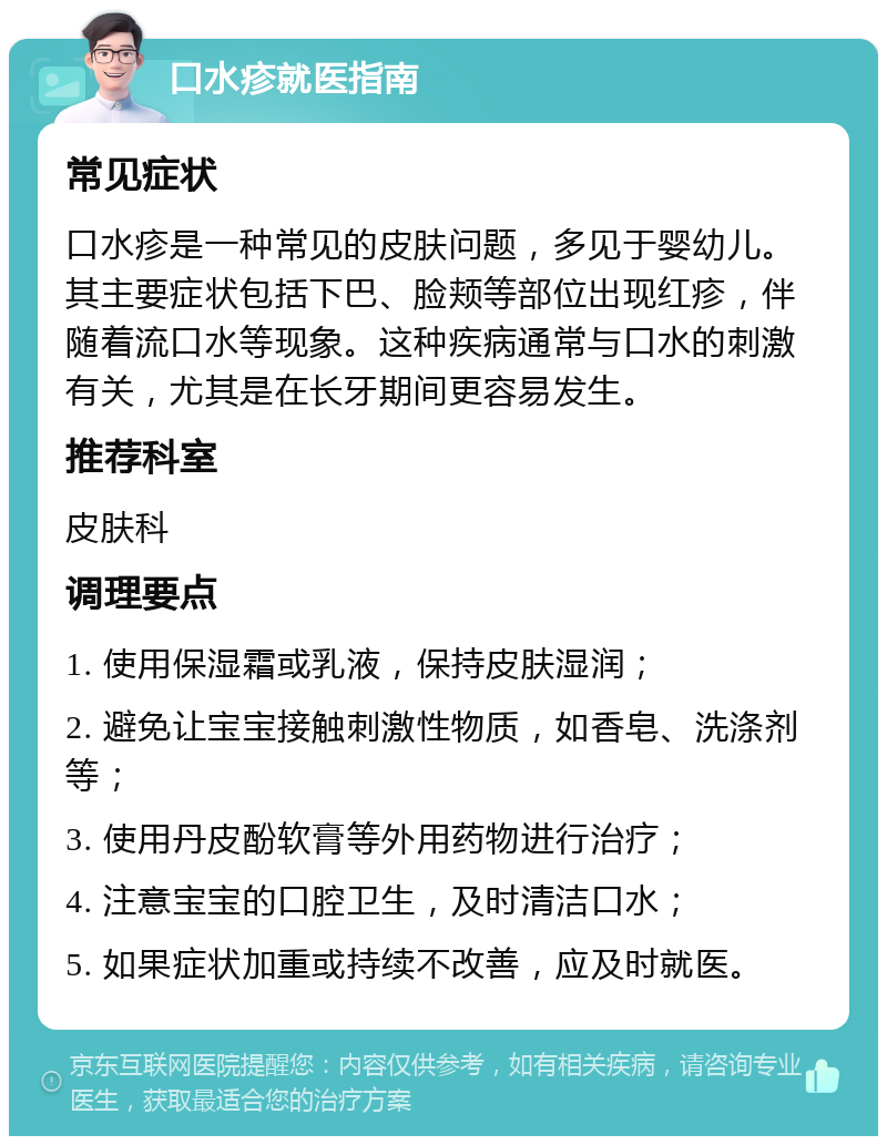 口水疹就医指南 常见症状 口水疹是一种常见的皮肤问题，多见于婴幼儿。其主要症状包括下巴、脸颊等部位出现红疹，伴随着流口水等现象。这种疾病通常与口水的刺激有关，尤其是在长牙期间更容易发生。 推荐科室 皮肤科 调理要点 1. 使用保湿霜或乳液，保持皮肤湿润； 2. 避免让宝宝接触刺激性物质，如香皂、洗涤剂等； 3. 使用丹皮酚软膏等外用药物进行治疗； 4. 注意宝宝的口腔卫生，及时清洁口水； 5. 如果症状加重或持续不改善，应及时就医。