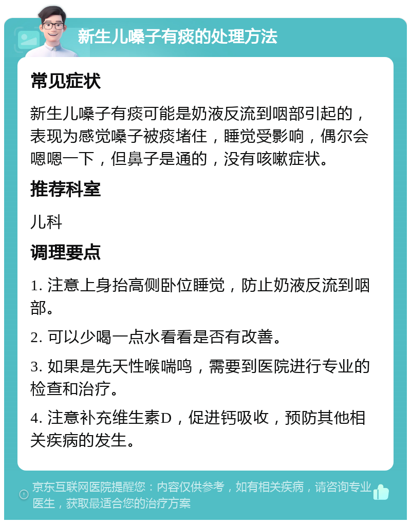 新生儿嗓子有痰的处理方法 常见症状 新生儿嗓子有痰可能是奶液反流到咽部引起的，表现为感觉嗓子被痰堵住，睡觉受影响，偶尔会嗯嗯一下，但鼻子是通的，没有咳嗽症状。 推荐科室 儿科 调理要点 1. 注意上身抬高侧卧位睡觉，防止奶液反流到咽部。 2. 可以少喝一点水看看是否有改善。 3. 如果是先天性喉喘鸣，需要到医院进行专业的检查和治疗。 4. 注意补充维生素D，促进钙吸收，预防其他相关疾病的发生。