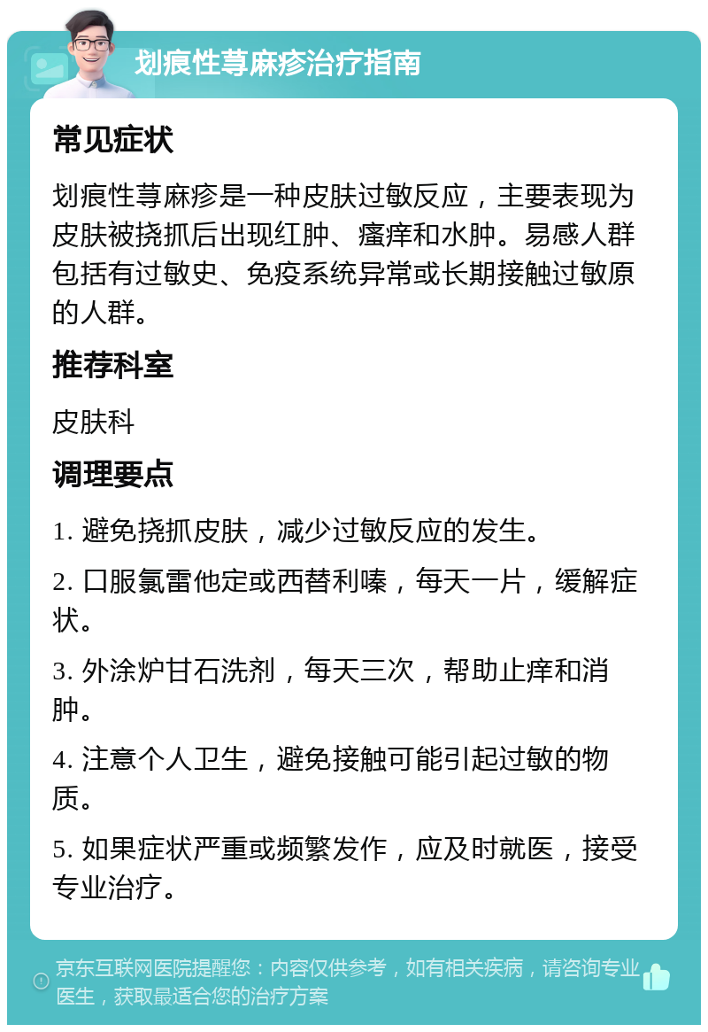 划痕性荨麻疹治疗指南 常见症状 划痕性荨麻疹是一种皮肤过敏反应，主要表现为皮肤被挠抓后出现红肿、瘙痒和水肿。易感人群包括有过敏史、免疫系统异常或长期接触过敏原的人群。 推荐科室 皮肤科 调理要点 1. 避免挠抓皮肤，减少过敏反应的发生。 2. 口服氯雷他定或西替利嗪，每天一片，缓解症状。 3. 外涂炉甘石洗剂，每天三次，帮助止痒和消肿。 4. 注意个人卫生，避免接触可能引起过敏的物质。 5. 如果症状严重或频繁发作，应及时就医，接受专业治疗。