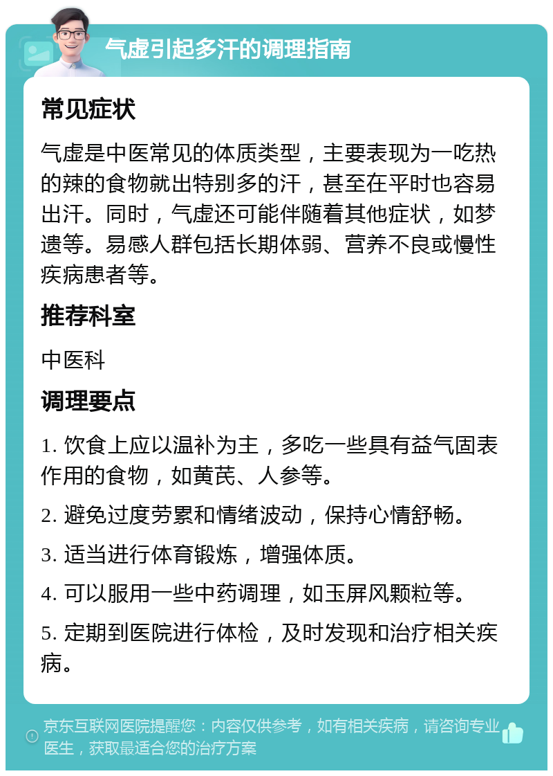 气虚引起多汗的调理指南 常见症状 气虚是中医常见的体质类型，主要表现为一吃热的辣的食物就出特别多的汗，甚至在平时也容易出汗。同时，气虚还可能伴随着其他症状，如梦遗等。易感人群包括长期体弱、营养不良或慢性疾病患者等。 推荐科室 中医科 调理要点 1. 饮食上应以温补为主，多吃一些具有益气固表作用的食物，如黄芪、人参等。 2. 避免过度劳累和情绪波动，保持心情舒畅。 3. 适当进行体育锻炼，增强体质。 4. 可以服用一些中药调理，如玉屏风颗粒等。 5. 定期到医院进行体检，及时发现和治疗相关疾病。