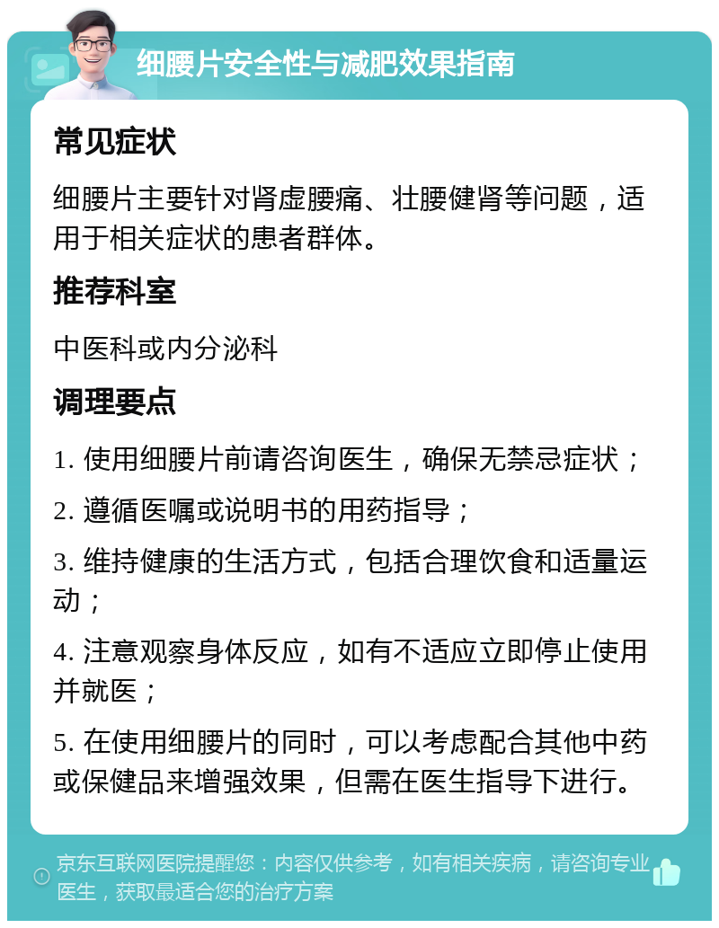 细腰片安全性与减肥效果指南 常见症状 细腰片主要针对肾虚腰痛、壮腰健肾等问题，适用于相关症状的患者群体。 推荐科室 中医科或内分泌科 调理要点 1. 使用细腰片前请咨询医生，确保无禁忌症状； 2. 遵循医嘱或说明书的用药指导； 3. 维持健康的生活方式，包括合理饮食和适量运动； 4. 注意观察身体反应，如有不适应立即停止使用并就医； 5. 在使用细腰片的同时，可以考虑配合其他中药或保健品来增强效果，但需在医生指导下进行。