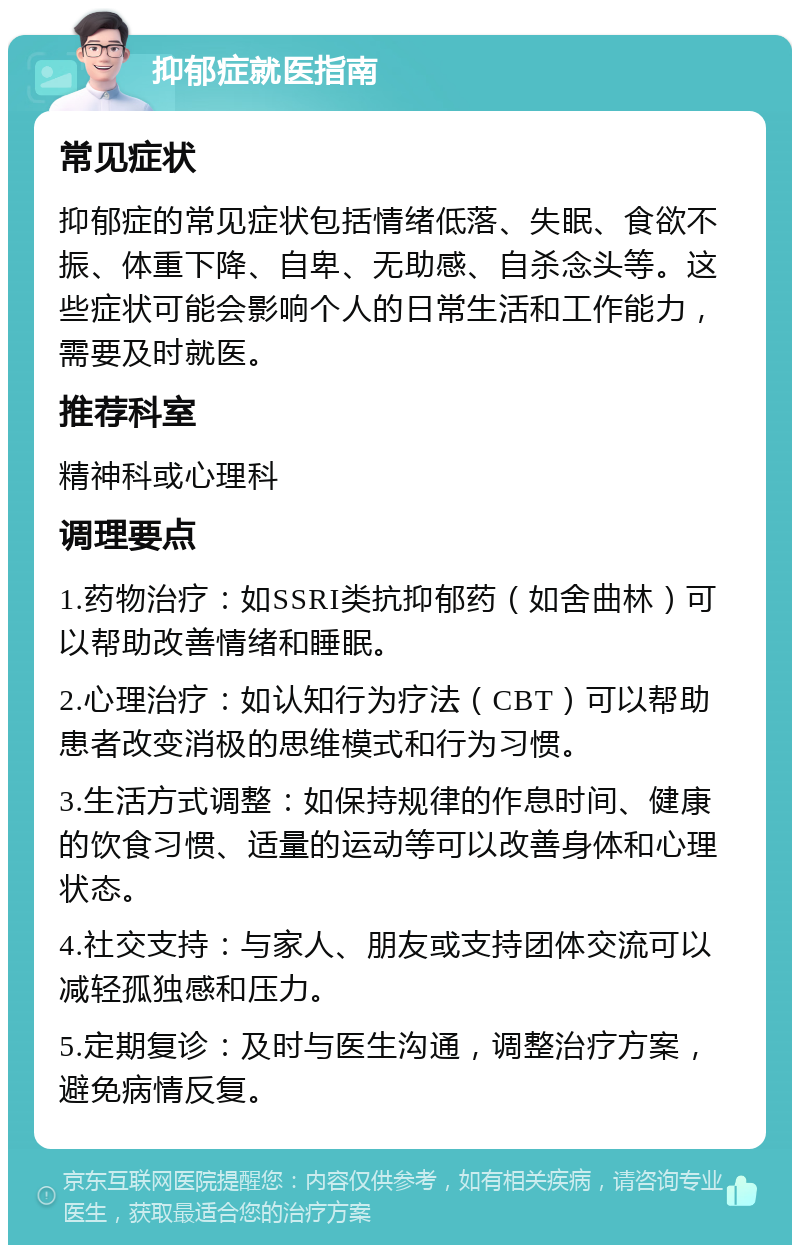 抑郁症就医指南 常见症状 抑郁症的常见症状包括情绪低落、失眠、食欲不振、体重下降、自卑、无助感、自杀念头等。这些症状可能会影响个人的日常生活和工作能力，需要及时就医。 推荐科室 精神科或心理科 调理要点 1.药物治疗：如SSRI类抗抑郁药（如舍曲林）可以帮助改善情绪和睡眠。 2.心理治疗：如认知行为疗法（CBT）可以帮助患者改变消极的思维模式和行为习惯。 3.生活方式调整：如保持规律的作息时间、健康的饮食习惯、适量的运动等可以改善身体和心理状态。 4.社交支持：与家人、朋友或支持团体交流可以减轻孤独感和压力。 5.定期复诊：及时与医生沟通，调整治疗方案，避免病情反复。