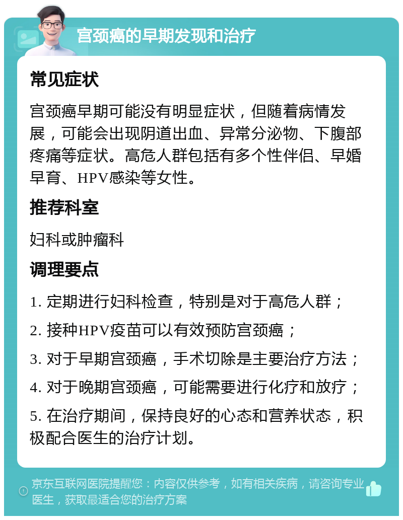 宫颈癌的早期发现和治疗 常见症状 宫颈癌早期可能没有明显症状，但随着病情发展，可能会出现阴道出血、异常分泌物、下腹部疼痛等症状。高危人群包括有多个性伴侣、早婚早育、HPV感染等女性。 推荐科室 妇科或肿瘤科 调理要点 1. 定期进行妇科检查，特别是对于高危人群； 2. 接种HPV疫苗可以有效预防宫颈癌； 3. 对于早期宫颈癌，手术切除是主要治疗方法； 4. 对于晚期宫颈癌，可能需要进行化疗和放疗； 5. 在治疗期间，保持良好的心态和营养状态，积极配合医生的治疗计划。