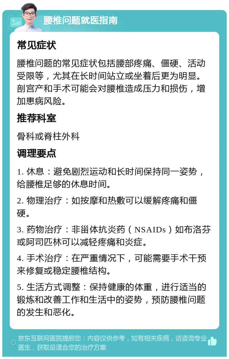 腰椎问题就医指南 常见症状 腰椎问题的常见症状包括腰部疼痛、僵硬、活动受限等，尤其在长时间站立或坐着后更为明显。剖宫产和手术可能会对腰椎造成压力和损伤，增加患病风险。 推荐科室 骨科或脊柱外科 调理要点 1. 休息：避免剧烈运动和长时间保持同一姿势，给腰椎足够的休息时间。 2. 物理治疗：如按摩和热敷可以缓解疼痛和僵硬。 3. 药物治疗：非甾体抗炎药（NSAIDs）如布洛芬或阿司匹林可以减轻疼痛和炎症。 4. 手术治疗：在严重情况下，可能需要手术干预来修复或稳定腰椎结构。 5. 生活方式调整：保持健康的体重，进行适当的锻炼和改善工作和生活中的姿势，预防腰椎问题的发生和恶化。