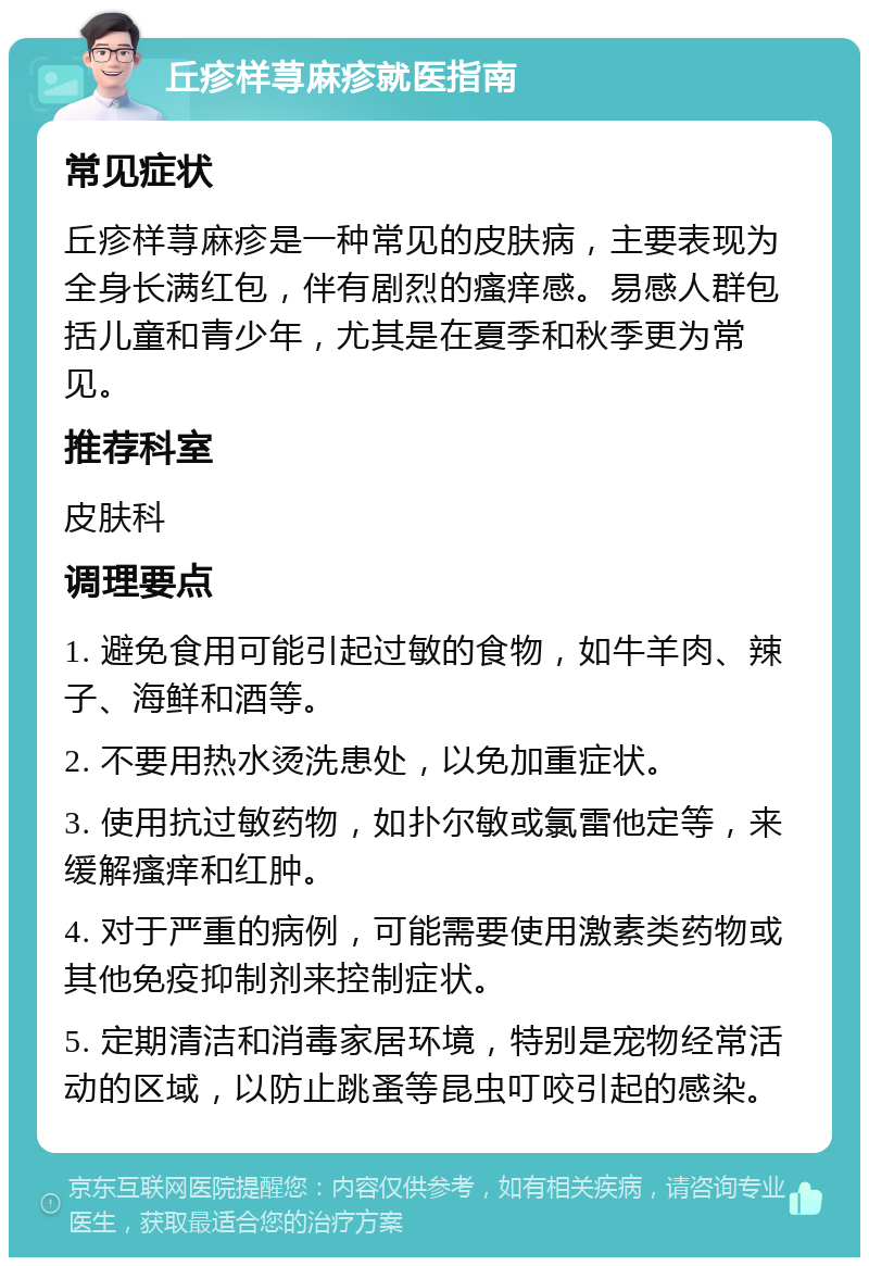 丘疹样荨麻疹就医指南 常见症状 丘疹样荨麻疹是一种常见的皮肤病，主要表现为全身长满红包，伴有剧烈的瘙痒感。易感人群包括儿童和青少年，尤其是在夏季和秋季更为常见。 推荐科室 皮肤科 调理要点 1. 避免食用可能引起过敏的食物，如牛羊肉、辣子、海鲜和酒等。 2. 不要用热水烫洗患处，以免加重症状。 3. 使用抗过敏药物，如扑尔敏或氯雷他定等，来缓解瘙痒和红肿。 4. 对于严重的病例，可能需要使用激素类药物或其他免疫抑制剂来控制症状。 5. 定期清洁和消毒家居环境，特别是宠物经常活动的区域，以防止跳蚤等昆虫叮咬引起的感染。