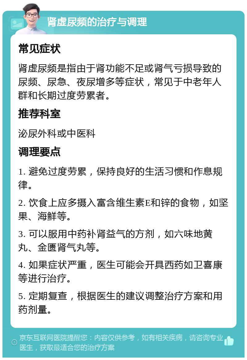 肾虚尿频的治疗与调理 常见症状 肾虚尿频是指由于肾功能不足或肾气亏损导致的尿频、尿急、夜尿增多等症状，常见于中老年人群和长期过度劳累者。 推荐科室 泌尿外科或中医科 调理要点 1. 避免过度劳累，保持良好的生活习惯和作息规律。 2. 饮食上应多摄入富含维生素E和锌的食物，如坚果、海鲜等。 3. 可以服用中药补肾益气的方剂，如六味地黄丸、金匮肾气丸等。 4. 如果症状严重，医生可能会开具西药如卫喜康等进行治疗。 5. 定期复查，根据医生的建议调整治疗方案和用药剂量。