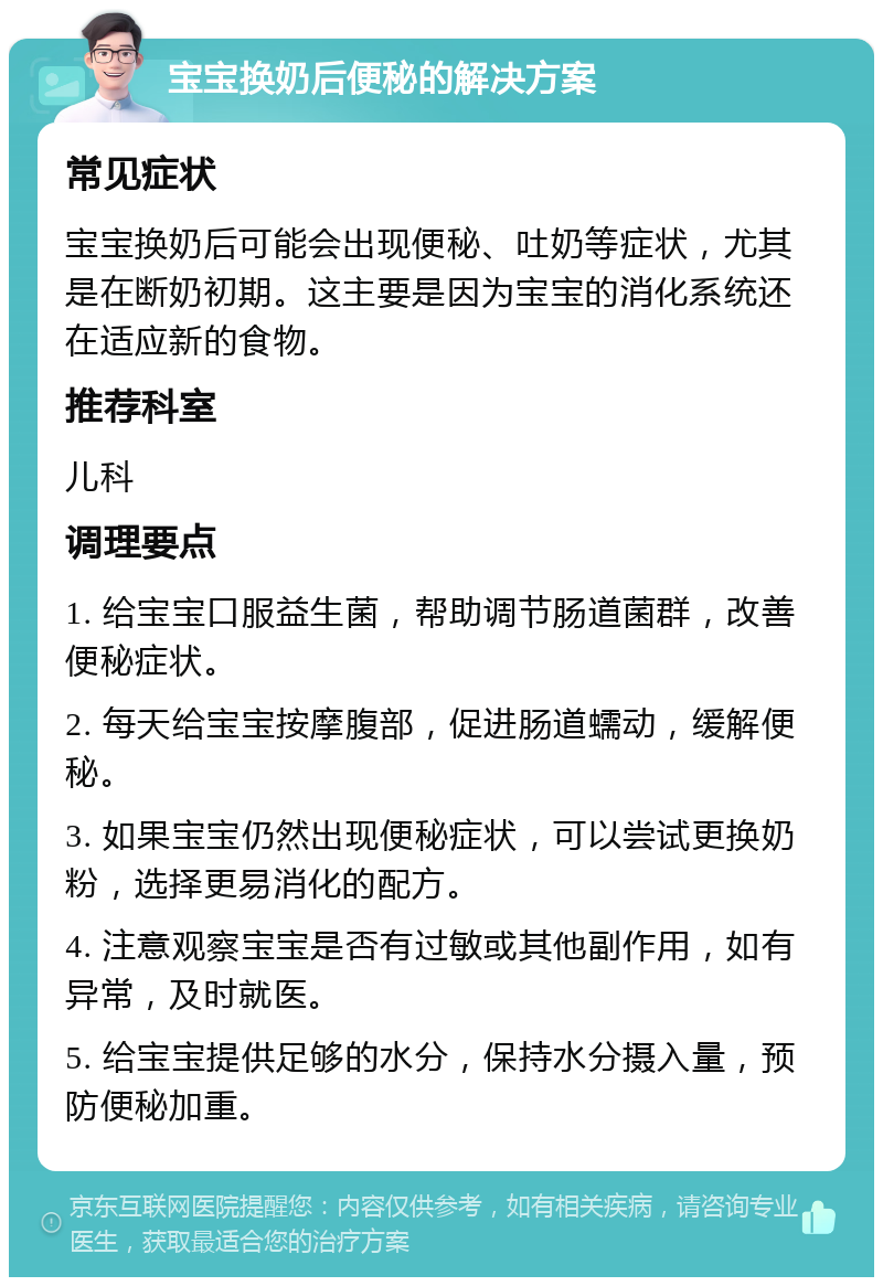 宝宝换奶后便秘的解决方案 常见症状 宝宝换奶后可能会出现便秘、吐奶等症状，尤其是在断奶初期。这主要是因为宝宝的消化系统还在适应新的食物。 推荐科室 儿科 调理要点 1. 给宝宝口服益生菌，帮助调节肠道菌群，改善便秘症状。 2. 每天给宝宝按摩腹部，促进肠道蠕动，缓解便秘。 3. 如果宝宝仍然出现便秘症状，可以尝试更换奶粉，选择更易消化的配方。 4. 注意观察宝宝是否有过敏或其他副作用，如有异常，及时就医。 5. 给宝宝提供足够的水分，保持水分摄入量，预防便秘加重。