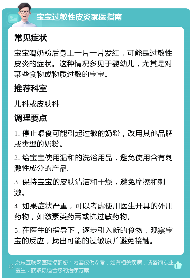 宝宝过敏性皮炎就医指南 常见症状 宝宝喝奶粉后身上一片一片发红，可能是过敏性皮炎的症状。这种情况多见于婴幼儿，尤其是对某些食物或物质过敏的宝宝。 推荐科室 儿科或皮肤科 调理要点 1. 停止喂食可能引起过敏的奶粉，改用其他品牌或类型的奶粉。 2. 给宝宝使用温和的洗浴用品，避免使用含有刺激性成分的产品。 3. 保持宝宝的皮肤清洁和干燥，避免摩擦和刺激。 4. 如果症状严重，可以考虑使用医生开具的外用药物，如激素类药膏或抗过敏药物。 5. 在医生的指导下，逐步引入新的食物，观察宝宝的反应，找出可能的过敏原并避免接触。