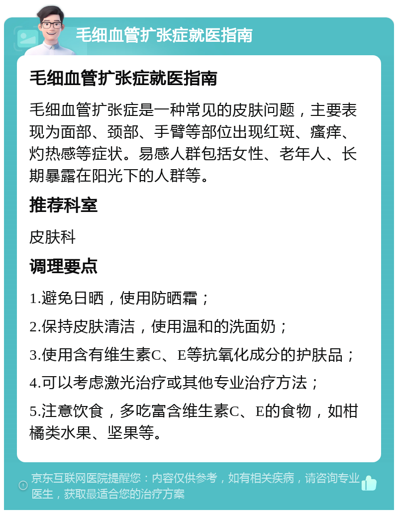 毛细血管扩张症就医指南 毛细血管扩张症就医指南 毛细血管扩张症是一种常见的皮肤问题，主要表现为面部、颈部、手臂等部位出现红斑、瘙痒、灼热感等症状。易感人群包括女性、老年人、长期暴露在阳光下的人群等。 推荐科室 皮肤科 调理要点 1.避免日晒，使用防晒霜； 2.保持皮肤清洁，使用温和的洗面奶； 3.使用含有维生素C、E等抗氧化成分的护肤品； 4.可以考虑激光治疗或其他专业治疗方法； 5.注意饮食，多吃富含维生素C、E的食物，如柑橘类水果、坚果等。