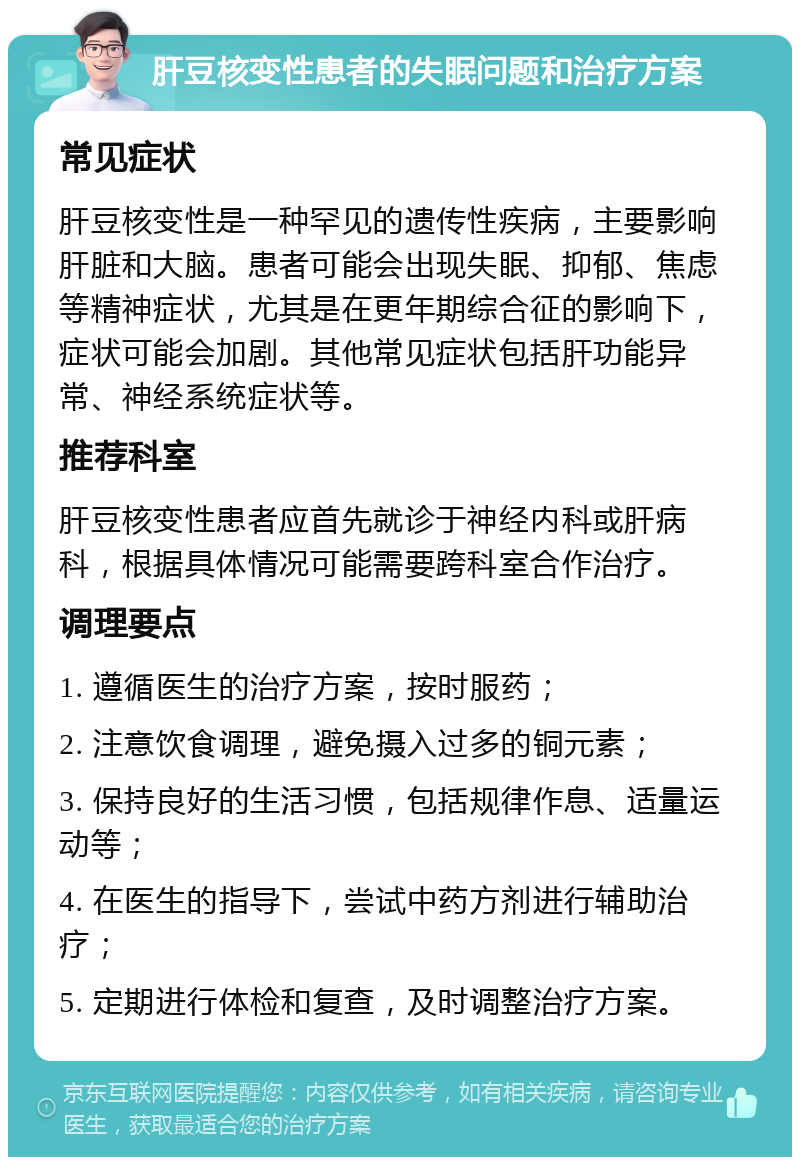 肝豆核变性患者的失眠问题和治疗方案 常见症状 肝豆核变性是一种罕见的遗传性疾病，主要影响肝脏和大脑。患者可能会出现失眠、抑郁、焦虑等精神症状，尤其是在更年期综合征的影响下，症状可能会加剧。其他常见症状包括肝功能异常、神经系统症状等。 推荐科室 肝豆核变性患者应首先就诊于神经内科或肝病科，根据具体情况可能需要跨科室合作治疗。 调理要点 1. 遵循医生的治疗方案，按时服药； 2. 注意饮食调理，避免摄入过多的铜元素； 3. 保持良好的生活习惯，包括规律作息、适量运动等； 4. 在医生的指导下，尝试中药方剂进行辅助治疗； 5. 定期进行体检和复查，及时调整治疗方案。