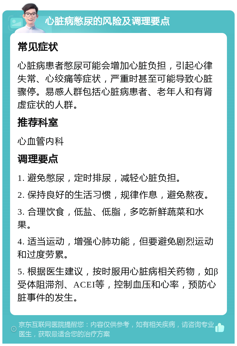 心脏病憋尿的风险及调理要点 常见症状 心脏病患者憋尿可能会增加心脏负担，引起心律失常、心绞痛等症状，严重时甚至可能导致心脏骤停。易感人群包括心脏病患者、老年人和有肾虚症状的人群。 推荐科室 心血管内科 调理要点 1. 避免憋尿，定时排尿，减轻心脏负担。 2. 保持良好的生活习惯，规律作息，避免熬夜。 3. 合理饮食，低盐、低脂，多吃新鲜蔬菜和水果。 4. 适当运动，增强心肺功能，但要避免剧烈运动和过度劳累。 5. 根据医生建议，按时服用心脏病相关药物，如β受体阻滞剂、ACEI等，控制血压和心率，预防心脏事件的发生。