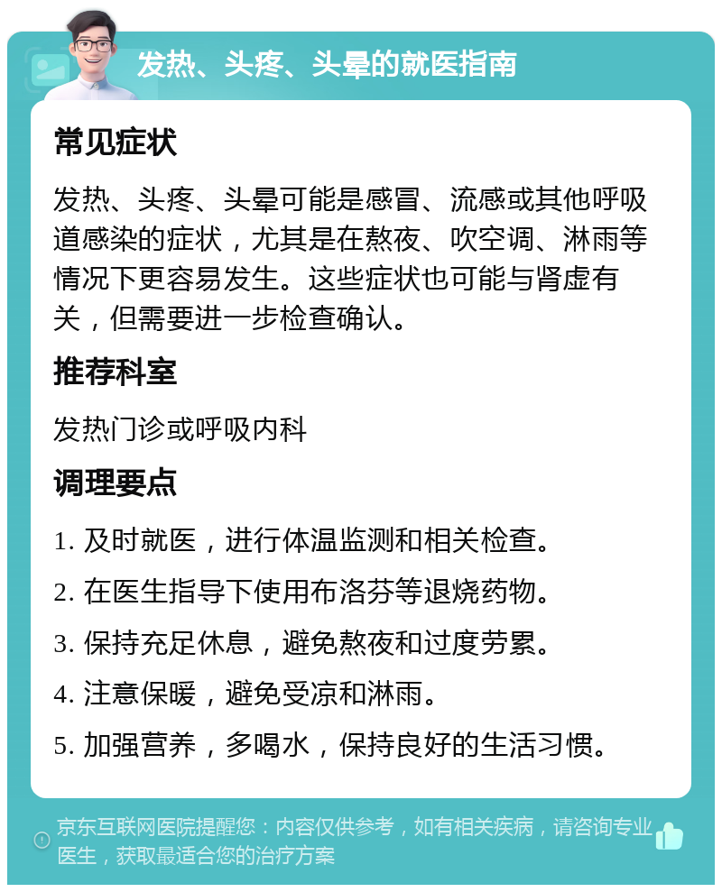 发热、头疼、头晕的就医指南 常见症状 发热、头疼、头晕可能是感冒、流感或其他呼吸道感染的症状，尤其是在熬夜、吹空调、淋雨等情况下更容易发生。这些症状也可能与肾虚有关，但需要进一步检查确认。 推荐科室 发热门诊或呼吸内科 调理要点 1. 及时就医，进行体温监测和相关检查。 2. 在医生指导下使用布洛芬等退烧药物。 3. 保持充足休息，避免熬夜和过度劳累。 4. 注意保暖，避免受凉和淋雨。 5. 加强营养，多喝水，保持良好的生活习惯。