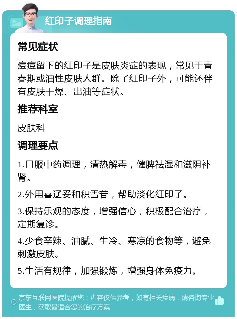 红印子调理指南 常见症状 痘痘留下的红印子是皮肤炎症的表现，常见于青春期或油性皮肤人群。除了红印子外，可能还伴有皮肤干燥、出油等症状。 推荐科室 皮肤科 调理要点 1.口服中药调理，清热解毒，健脾祛湿和滋阴补肾。 2.外用喜辽妥和积雪苷，帮助淡化红印子。 3.保持乐观的态度，增强信心，积极配合治疗，定期复诊。 4.少食辛辣、油腻、生冷、寒凉的食物等，避免刺激皮肤。 5.生活有规律，加强锻炼，增强身体免疫力。