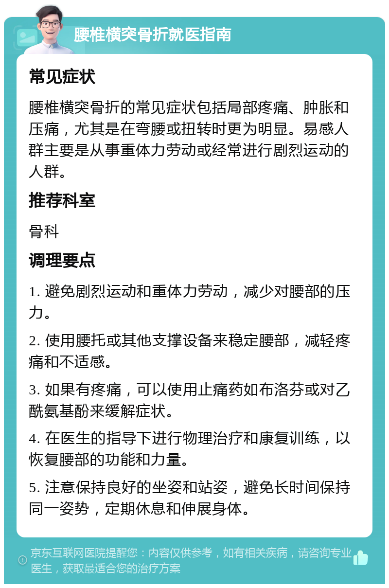 腰椎横突骨折就医指南 常见症状 腰椎横突骨折的常见症状包括局部疼痛、肿胀和压痛，尤其是在弯腰或扭转时更为明显。易感人群主要是从事重体力劳动或经常进行剧烈运动的人群。 推荐科室 骨科 调理要点 1. 避免剧烈运动和重体力劳动，减少对腰部的压力。 2. 使用腰托或其他支撑设备来稳定腰部，减轻疼痛和不适感。 3. 如果有疼痛，可以使用止痛药如布洛芬或对乙酰氨基酚来缓解症状。 4. 在医生的指导下进行物理治疗和康复训练，以恢复腰部的功能和力量。 5. 注意保持良好的坐姿和站姿，避免长时间保持同一姿势，定期休息和伸展身体。