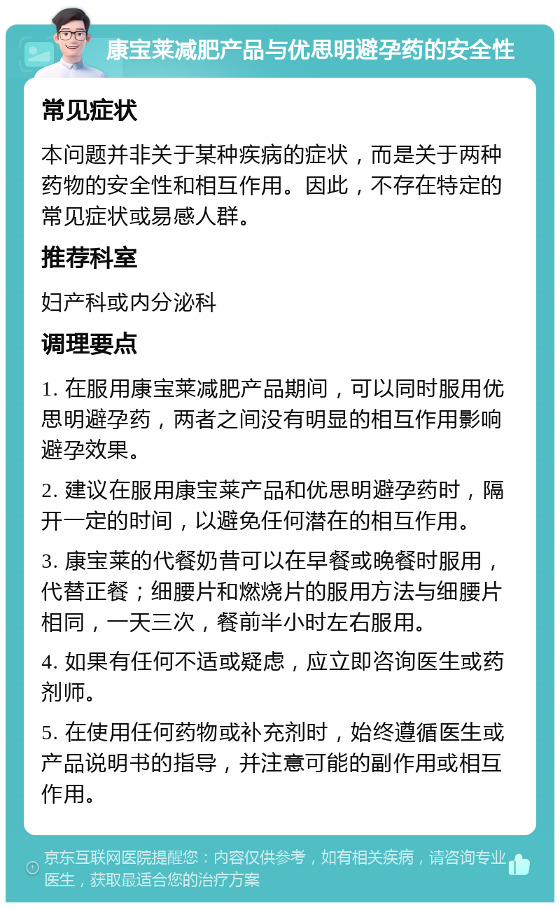 康宝莱减肥产品与优思明避孕药的安全性 常见症状 本问题并非关于某种疾病的症状，而是关于两种药物的安全性和相互作用。因此，不存在特定的常见症状或易感人群。 推荐科室 妇产科或内分泌科 调理要点 1. 在服用康宝莱减肥产品期间，可以同时服用优思明避孕药，两者之间没有明显的相互作用影响避孕效果。 2. 建议在服用康宝莱产品和优思明避孕药时，隔开一定的时间，以避免任何潜在的相互作用。 3. 康宝莱的代餐奶昔可以在早餐或晚餐时服用，代替正餐；细腰片和燃烧片的服用方法与细腰片相同，一天三次，餐前半小时左右服用。 4. 如果有任何不适或疑虑，应立即咨询医生或药剂师。 5. 在使用任何药物或补充剂时，始终遵循医生或产品说明书的指导，并注意可能的副作用或相互作用。