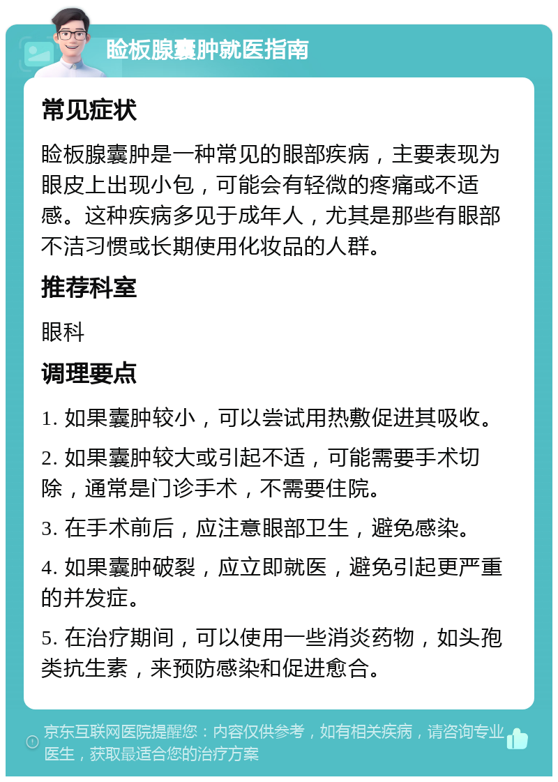 睑板腺囊肿就医指南 常见症状 睑板腺囊肿是一种常见的眼部疾病，主要表现为眼皮上出现小包，可能会有轻微的疼痛或不适感。这种疾病多见于成年人，尤其是那些有眼部不洁习惯或长期使用化妆品的人群。 推荐科室 眼科 调理要点 1. 如果囊肿较小，可以尝试用热敷促进其吸收。 2. 如果囊肿较大或引起不适，可能需要手术切除，通常是门诊手术，不需要住院。 3. 在手术前后，应注意眼部卫生，避免感染。 4. 如果囊肿破裂，应立即就医，避免引起更严重的并发症。 5. 在治疗期间，可以使用一些消炎药物，如头孢类抗生素，来预防感染和促进愈合。