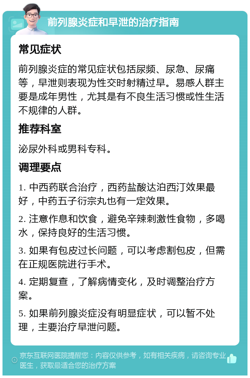 前列腺炎症和早泄的治疗指南 常见症状 前列腺炎症的常见症状包括尿频、尿急、尿痛等，早泄则表现为性交时射精过早。易感人群主要是成年男性，尤其是有不良生活习惯或性生活不规律的人群。 推荐科室 泌尿外科或男科专科。 调理要点 1. 中西药联合治疗，西药盐酸达泊西汀效果最好，中药五子衍宗丸也有一定效果。 2. 注意作息和饮食，避免辛辣刺激性食物，多喝水，保持良好的生活习惯。 3. 如果有包皮过长问题，可以考虑割包皮，但需在正规医院进行手术。 4. 定期复查，了解病情变化，及时调整治疗方案。 5. 如果前列腺炎症没有明显症状，可以暂不处理，主要治疗早泄问题。