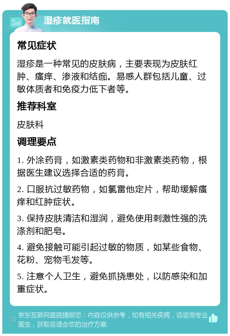 湿疹就医指南 常见症状 湿疹是一种常见的皮肤病，主要表现为皮肤红肿、瘙痒、渗液和结痂。易感人群包括儿童、过敏体质者和免疫力低下者等。 推荐科室 皮肤科 调理要点 1. 外涂药膏，如激素类药物和非激素类药物，根据医生建议选择合适的药膏。 2. 口服抗过敏药物，如氯雷他定片，帮助缓解瘙痒和红肿症状。 3. 保持皮肤清洁和湿润，避免使用刺激性强的洗涤剂和肥皂。 4. 避免接触可能引起过敏的物质，如某些食物、花粉、宠物毛发等。 5. 注意个人卫生，避免抓挠患处，以防感染和加重症状。