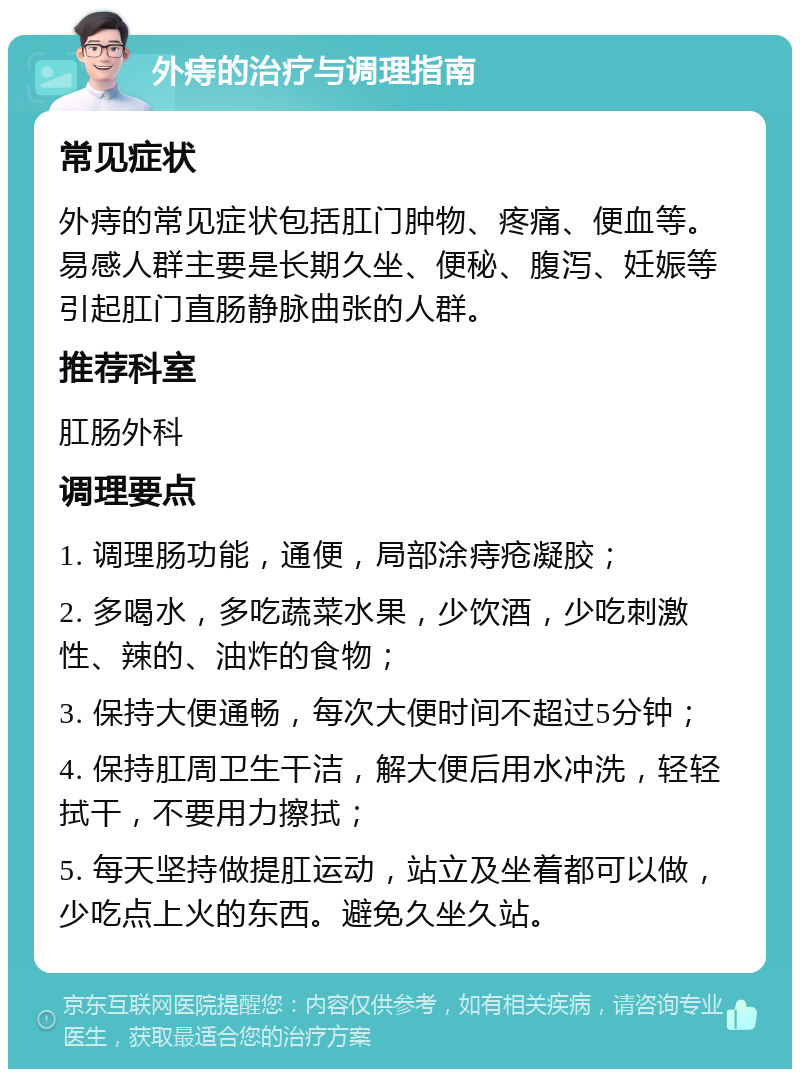 外痔的治疗与调理指南 常见症状 外痔的常见症状包括肛门肿物、疼痛、便血等。易感人群主要是长期久坐、便秘、腹泻、妊娠等引起肛门直肠静脉曲张的人群。 推荐科室 肛肠外科 调理要点 1. 调理肠功能，通便，局部涂痔疮凝胶； 2. 多喝水，多吃蔬菜水果，少饮酒，少吃刺激性、辣的、油炸的食物； 3. 保持大便通畅，每次大便时间不超过5分钟； 4. 保持肛周卫生干洁，解大便后用水冲洗，轻轻拭干，不要用力擦拭； 5. 每天坚持做提肛运动，站立及坐着都可以做，少吃点上火的东西。避免久坐久站。