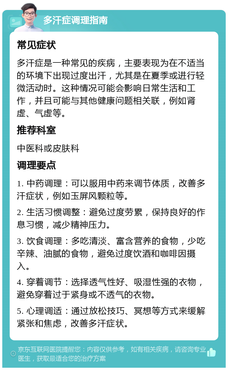 多汗症调理指南 常见症状 多汗症是一种常见的疾病，主要表现为在不适当的环境下出现过度出汗，尤其是在夏季或进行轻微活动时。这种情况可能会影响日常生活和工作，并且可能与其他健康问题相关联，例如肾虚、气虚等。 推荐科室 中医科或皮肤科 调理要点 1. 中药调理：可以服用中药来调节体质，改善多汗症状，例如玉屏风颗粒等。 2. 生活习惯调整：避免过度劳累，保持良好的作息习惯，减少精神压力。 3. 饮食调理：多吃清淡、富含营养的食物，少吃辛辣、油腻的食物，避免过度饮酒和咖啡因摄入。 4. 穿着调节：选择透气性好、吸湿性强的衣物，避免穿着过于紧身或不透气的衣物。 5. 心理调适：通过放松技巧、冥想等方式来缓解紧张和焦虑，改善多汗症状。