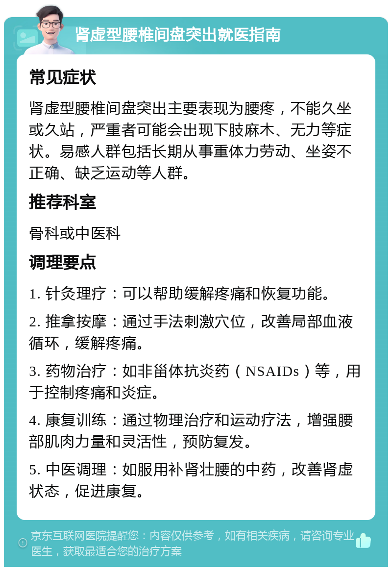 肾虚型腰椎间盘突出就医指南 常见症状 肾虚型腰椎间盘突出主要表现为腰疼，不能久坐或久站，严重者可能会出现下肢麻木、无力等症状。易感人群包括长期从事重体力劳动、坐姿不正确、缺乏运动等人群。 推荐科室 骨科或中医科 调理要点 1. 针灸理疗：可以帮助缓解疼痛和恢复功能。 2. 推拿按摩：通过手法刺激穴位，改善局部血液循环，缓解疼痛。 3. 药物治疗：如非甾体抗炎药（NSAIDs）等，用于控制疼痛和炎症。 4. 康复训练：通过物理治疗和运动疗法，增强腰部肌肉力量和灵活性，预防复发。 5. 中医调理：如服用补肾壮腰的中药，改善肾虚状态，促进康复。