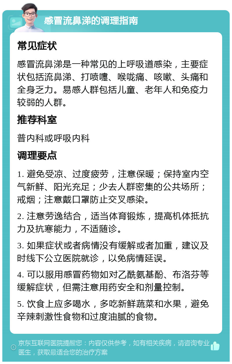 感冒流鼻涕的调理指南 常见症状 感冒流鼻涕是一种常见的上呼吸道感染，主要症状包括流鼻涕、打喷嚏、喉咙痛、咳嗽、头痛和全身乏力。易感人群包括儿童、老年人和免疫力较弱的人群。 推荐科室 普内科或呼吸内科 调理要点 1. 避免受凉、过度疲劳，注意保暖；保持室内空气新鲜、阳光充足；少去人群密集的公共场所；戒烟；注意戴口罩防止交叉感染。 2. 注意劳逸结合，适当体育锻炼，提高机体抵抗力及抗寒能力，不适随诊。 3. 如果症状或者病情没有缓解或者加重，建议及时线下公立医院就诊，以免病情延误。 4. 可以服用感冒药物如对乙酰氨基酚、布洛芬等缓解症状，但需注意用药安全和剂量控制。 5. 饮食上应多喝水，多吃新鲜蔬菜和水果，避免辛辣刺激性食物和过度油腻的食物。