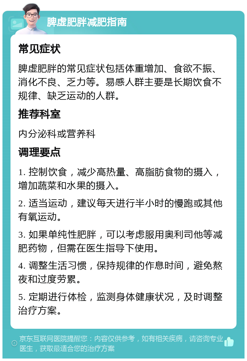 脾虚肥胖减肥指南 常见症状 脾虚肥胖的常见症状包括体重增加、食欲不振、消化不良、乏力等。易感人群主要是长期饮食不规律、缺乏运动的人群。 推荐科室 内分泌科或营养科 调理要点 1. 控制饮食，减少高热量、高脂肪食物的摄入，增加蔬菜和水果的摄入。 2. 适当运动，建议每天进行半小时的慢跑或其他有氧运动。 3. 如果单纯性肥胖，可以考虑服用奥利司他等减肥药物，但需在医生指导下使用。 4. 调整生活习惯，保持规律的作息时间，避免熬夜和过度劳累。 5. 定期进行体检，监测身体健康状况，及时调整治疗方案。