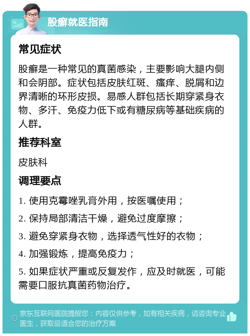 股癣就医指南 常见症状 股癣是一种常见的真菌感染，主要影响大腿内侧和会阴部。症状包括皮肤红斑、瘙痒、脱屑和边界清晰的环形皮损。易感人群包括长期穿紧身衣物、多汗、免疫力低下或有糖尿病等基础疾病的人群。 推荐科室 皮肤科 调理要点 1. 使用克霉唑乳膏外用，按医嘱使用； 2. 保持局部清洁干燥，避免过度摩擦； 3. 避免穿紧身衣物，选择透气性好的衣物； 4. 加强锻炼，提高免疫力； 5. 如果症状严重或反复发作，应及时就医，可能需要口服抗真菌药物治疗。