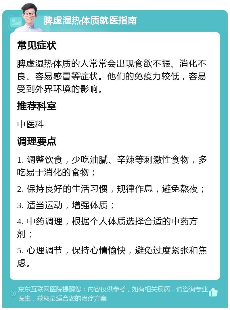 脾虚湿热体质就医指南 常见症状 脾虚湿热体质的人常常会出现食欲不振、消化不良、容易感冒等症状。他们的免疫力较低，容易受到外界环境的影响。 推荐科室 中医科 调理要点 1. 调整饮食，少吃油腻、辛辣等刺激性食物，多吃易于消化的食物； 2. 保持良好的生活习惯，规律作息，避免熬夜； 3. 适当运动，增强体质； 4. 中药调理，根据个人体质选择合适的中药方剂； 5. 心理调节，保持心情愉快，避免过度紧张和焦虑。