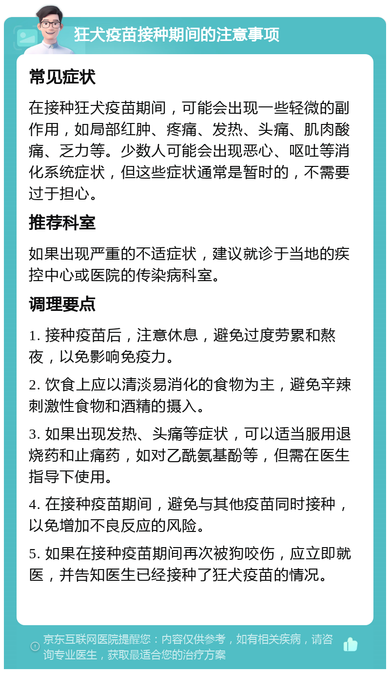 狂犬疫苗接种期间的注意事项 常见症状 在接种狂犬疫苗期间，可能会出现一些轻微的副作用，如局部红肿、疼痛、发热、头痛、肌肉酸痛、乏力等。少数人可能会出现恶心、呕吐等消化系统症状，但这些症状通常是暂时的，不需要过于担心。 推荐科室 如果出现严重的不适症状，建议就诊于当地的疾控中心或医院的传染病科室。 调理要点 1. 接种疫苗后，注意休息，避免过度劳累和熬夜，以免影响免疫力。 2. 饮食上应以清淡易消化的食物为主，避免辛辣刺激性食物和酒精的摄入。 3. 如果出现发热、头痛等症状，可以适当服用退烧药和止痛药，如对乙酰氨基酚等，但需在医生指导下使用。 4. 在接种疫苗期间，避免与其他疫苗同时接种，以免增加不良反应的风险。 5. 如果在接种疫苗期间再次被狗咬伤，应立即就医，并告知医生已经接种了狂犬疫苗的情况。