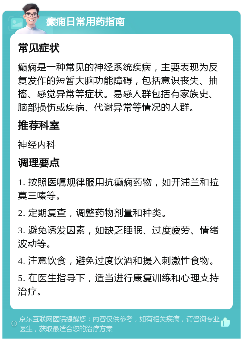 癫痫日常用药指南 常见症状 癫痫是一种常见的神经系统疾病，主要表现为反复发作的短暂大脑功能障碍，包括意识丧失、抽搐、感觉异常等症状。易感人群包括有家族史、脑部损伤或疾病、代谢异常等情况的人群。 推荐科室 神经内科 调理要点 1. 按照医嘱规律服用抗癫痫药物，如开浦兰和拉莫三嗪等。 2. 定期复查，调整药物剂量和种类。 3. 避免诱发因素，如缺乏睡眠、过度疲劳、情绪波动等。 4. 注意饮食，避免过度饮酒和摄入刺激性食物。 5. 在医生指导下，适当进行康复训练和心理支持治疗。