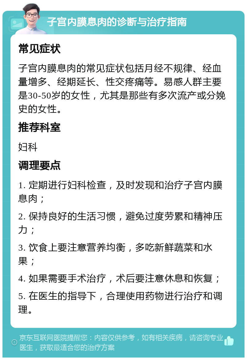 子宫内膜息肉的诊断与治疗指南 常见症状 子宫内膜息肉的常见症状包括月经不规律、经血量增多、经期延长、性交疼痛等。易感人群主要是30-50岁的女性，尤其是那些有多次流产或分娩史的女性。 推荐科室 妇科 调理要点 1. 定期进行妇科检查，及时发现和治疗子宫内膜息肉； 2. 保持良好的生活习惯，避免过度劳累和精神压力； 3. 饮食上要注意营养均衡，多吃新鲜蔬菜和水果； 4. 如果需要手术治疗，术后要注意休息和恢复； 5. 在医生的指导下，合理使用药物进行治疗和调理。